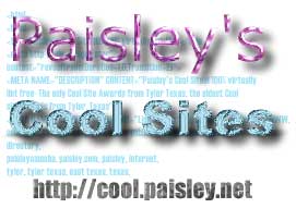 Cool Sites, Cool Websites, Flash Examples,
Cool Flash Websites, Real Audio, MP3, Music, Movies, Tutorials,
Directories,
Award Sites, Paisley Amoeba, Paisley's Cool Sites, Television, Sports,
WWW, resources, Internet Consulting, Website Promotion